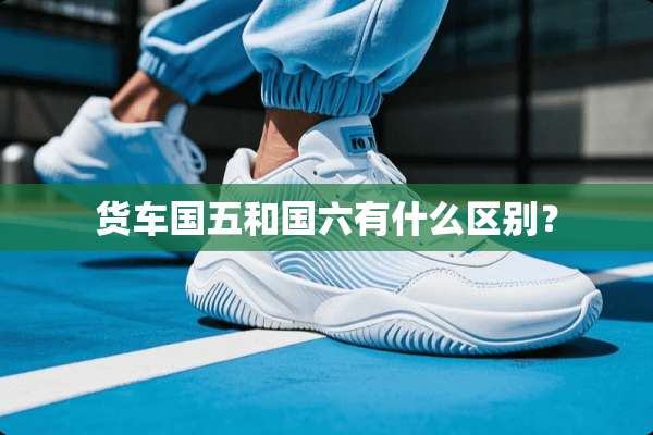 货车国五和国六有什么区别？