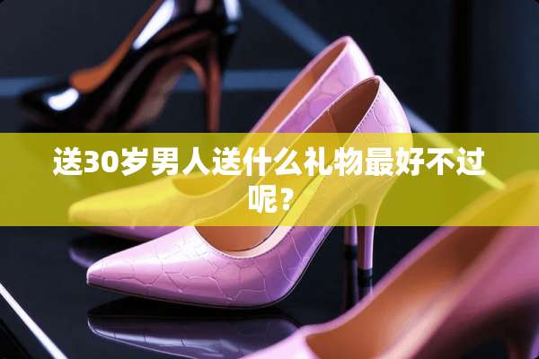 送30岁男人送什么礼物最好不过呢？