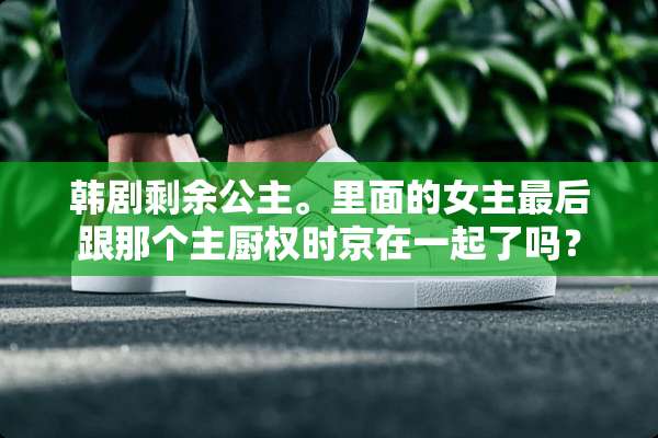 韩剧剩余公主。里面的女主最后跟那个主厨权时京在一起了吗？