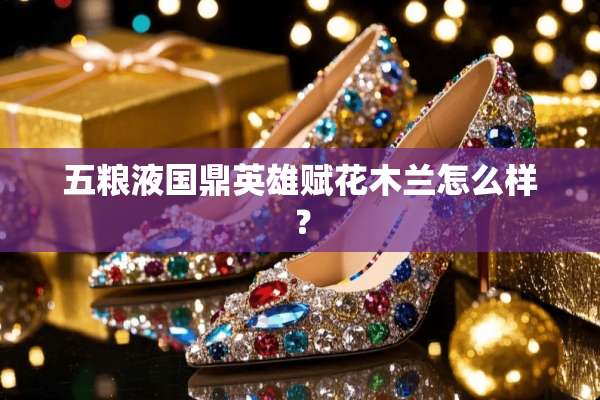 五粮液国鼎英雄赋花木兰怎么样？