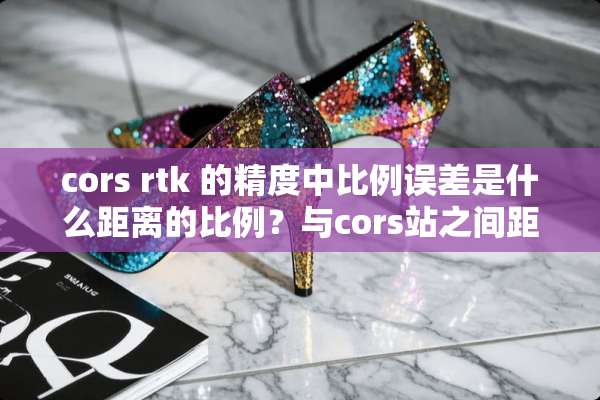 cors rtk 的精度中比例误差是什么距离的比例？与cors站之间距离的吗？
