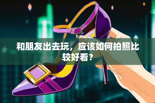 和朋友出去玩，应该如何拍照比较好看？