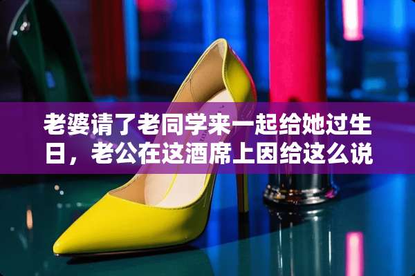 老婆请了老同学来一起给她过生日，老公在这酒席上因给这么说话才有面子、