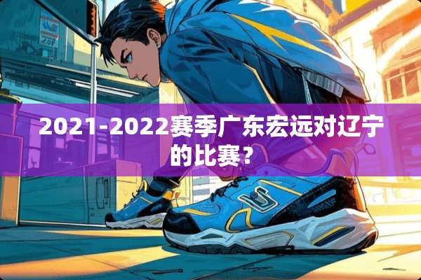 2021-2022赛季广东宏远对辽宁的比赛？