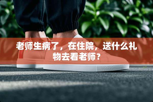 老师生病了，在住院，送什么礼物去看老师？