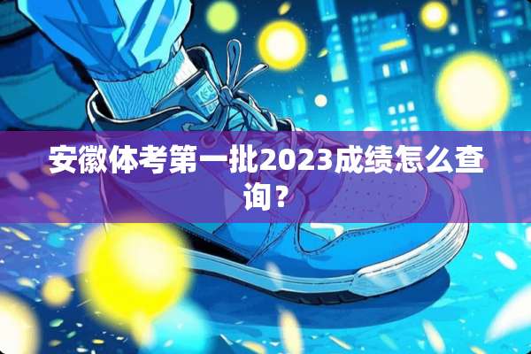 安徽体考第一批2023成绩怎么查询？