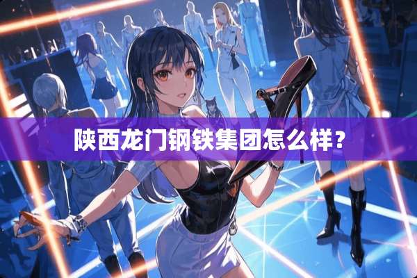陕西龙门钢铁集团怎么样？