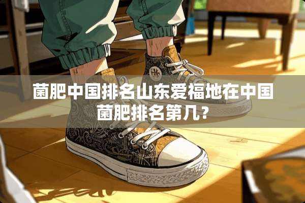 菌肥中国排名山东爱福地在中国菌肥排名第几？
