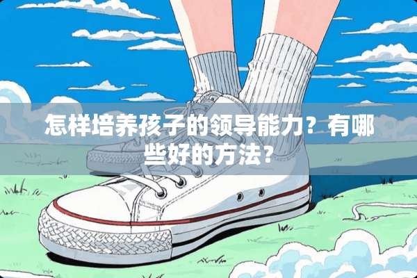 怎样培养孩子的领导能力？有哪些好的方法？