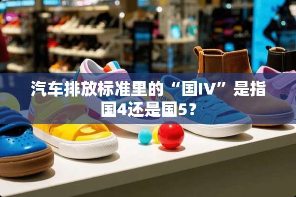 汽车排放标准里的“国IV”是指国4还是国5？