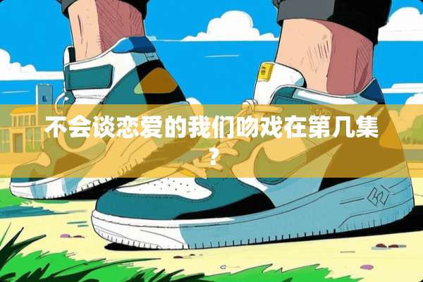不会谈恋爱的我们吻戏在第几集？