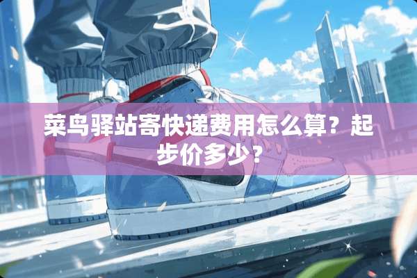 菜鸟驿站寄快递费用怎么算？起步价多少？