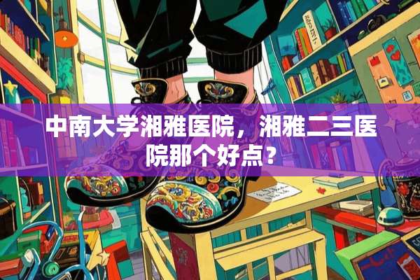 中南大学湘雅医院，湘雅二三医院那个好点？