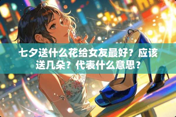 七夕送什么花给女友最好？应该送几朵？代表什么意思？