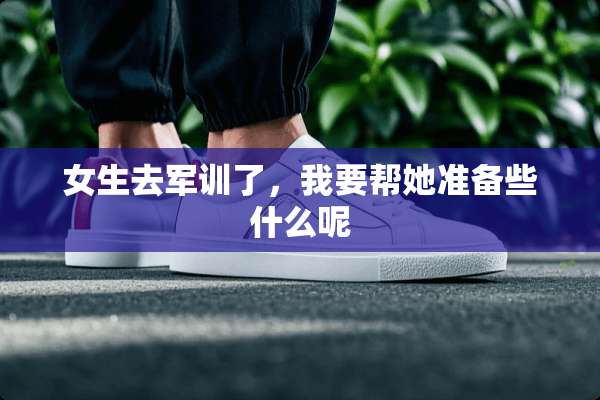 女生去军训了，我要帮她准备些什么呢