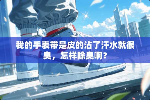 我的手表带是皮的沾了汗水就很臭，怎样除臭啊？