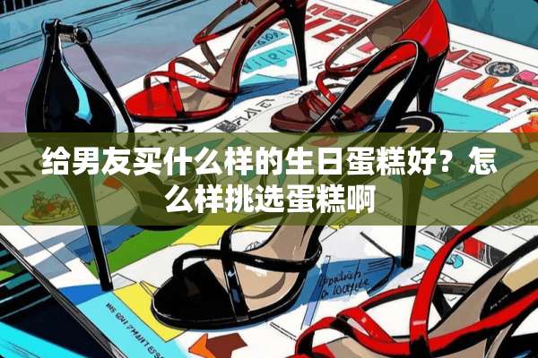 给男友买什么样的生日蛋糕好？怎么样挑选蛋糕啊