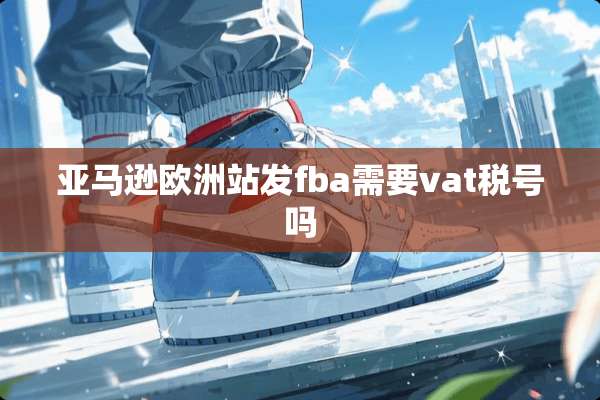 亚马逊欧洲站发fba需要vat税号吗