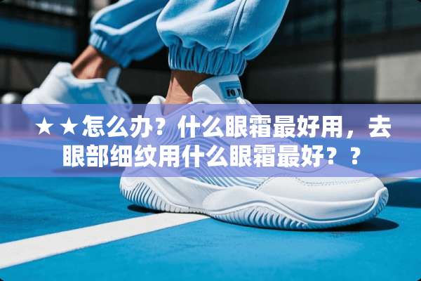 ★★怎么办？什么眼霜最好用，去眼部细纹用什么眼霜最好？？