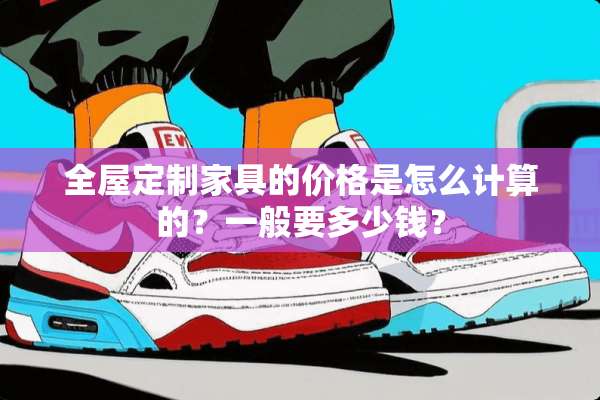 全屋定制家具的价格是怎么计算的？一般要多少钱？