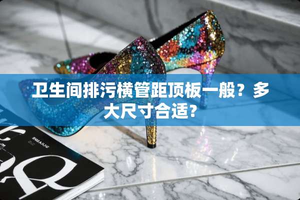 卫生间排污横管距顶板一般？多大尺寸合适？
