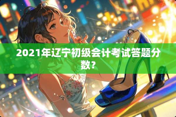 2021年辽宁初级会计考试答题分数？