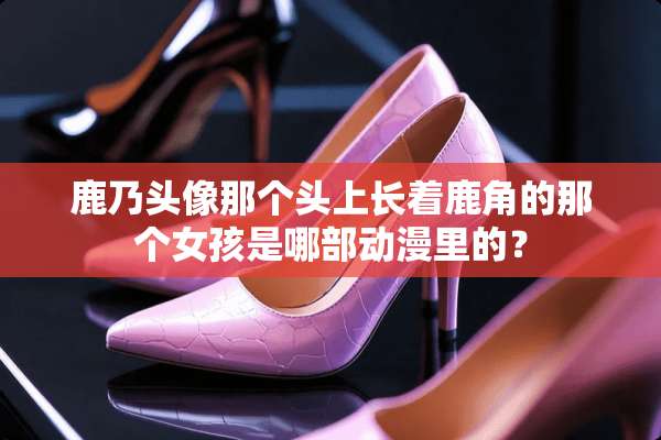 鹿乃头像那个头上长着鹿角的那个女孩是哪部动漫里的？