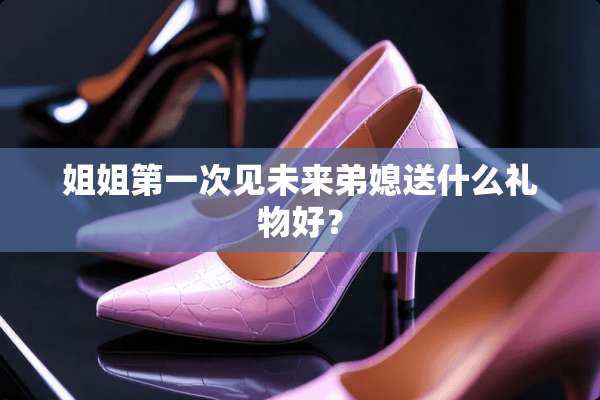 姐姐第一次见未来弟媳送什么礼物好？