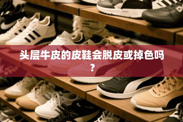 头层牛皮的皮鞋会脱皮或掉色吗？