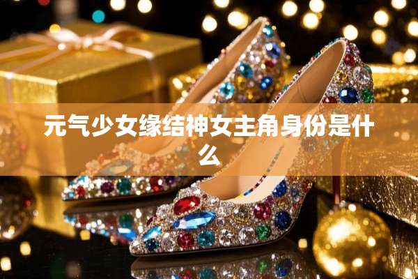 元气少女缘结神女主角身份是什么