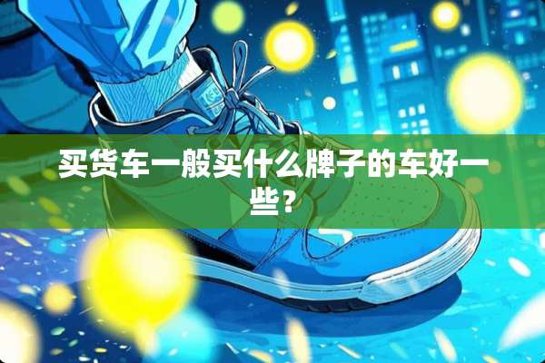 买货车一般买什么牌子的车好一些？