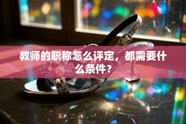 教师的职称怎么评定，都需要什么条件？