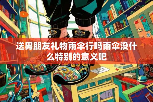 送男朋友礼物雨伞行吗雨伞没什么特别的意义吧