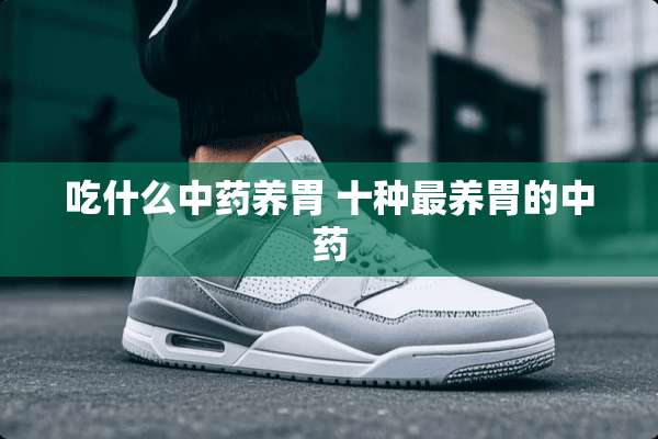 吃什么中药养胃 十种最养胃的中药