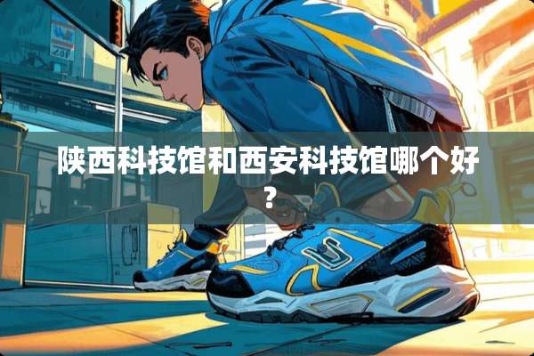 陕西科技馆和西安科技馆哪个好？