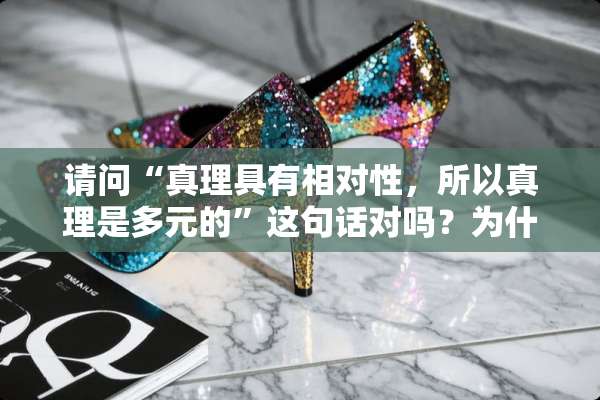 请问“真理具有相对性，所以真理是多元的”这句话对吗？为什么？