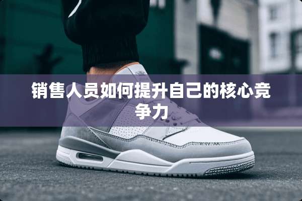 销售人员如何提升自己的核心竞争力