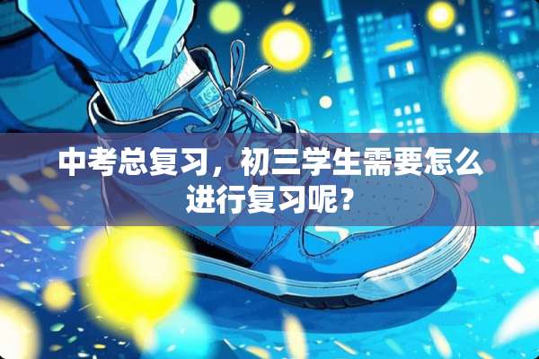 中考总复习，初三学生需要怎么进行复习呢？