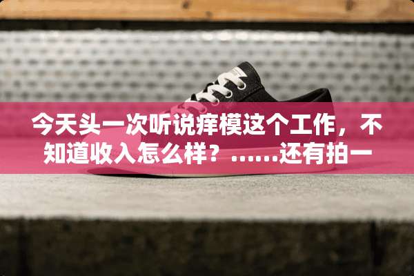 今天头一次听说痒模这个工作，不知道收入怎么样？……还有拍一次片要多长时间