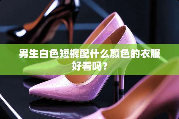 男生白色短裤配什么颜色的衣服好看吗？