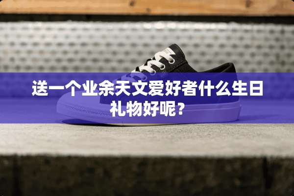 送一个业余天文爱好者什么生日礼物好呢？