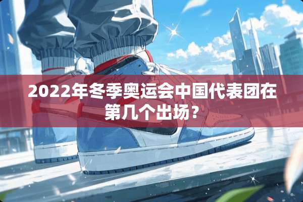 2022年冬季奥运会中国代表团在第几个出场？