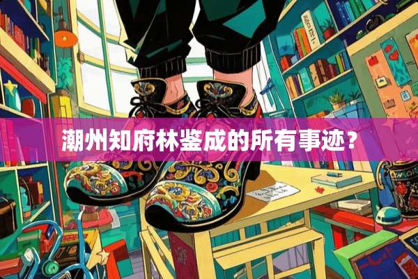 潮州知府林鉴成的所有事迹？