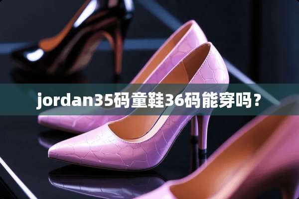 jordan35码童鞋36码能穿吗？