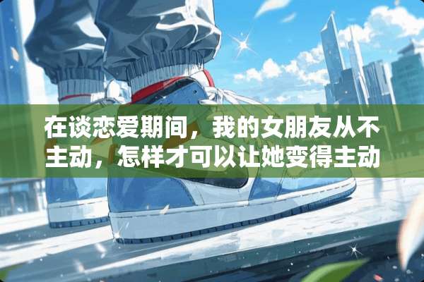 在谈恋爱期间，我的女朋友从不主动，怎样才可以让她变得主动起来？