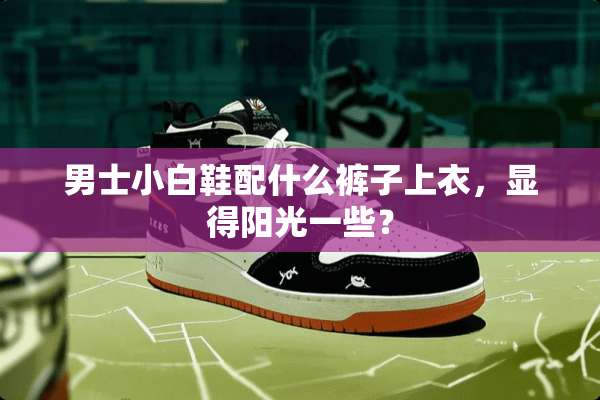 男士小白鞋配什么裤子上衣，显得阳光一些？