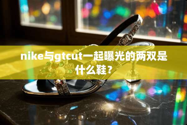nike与gtcut一起曝光的两双是什么鞋？