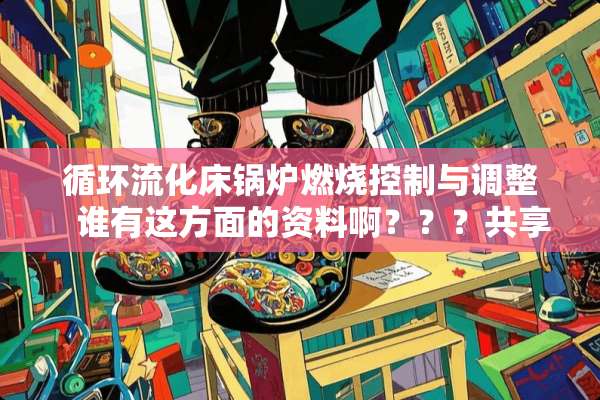 循环流化床锅炉燃烧控制与调整   谁有这方面的资料啊？？？共享一下！谢啦！