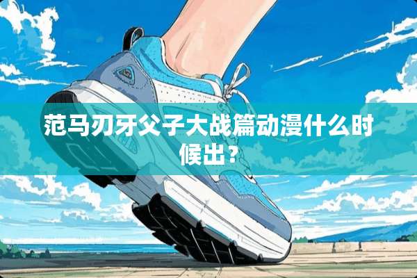 范马刃牙父子大战篇动漫什么时候出？