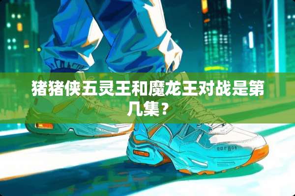 猪猪侠五灵王和魔龙王对战是第几集？